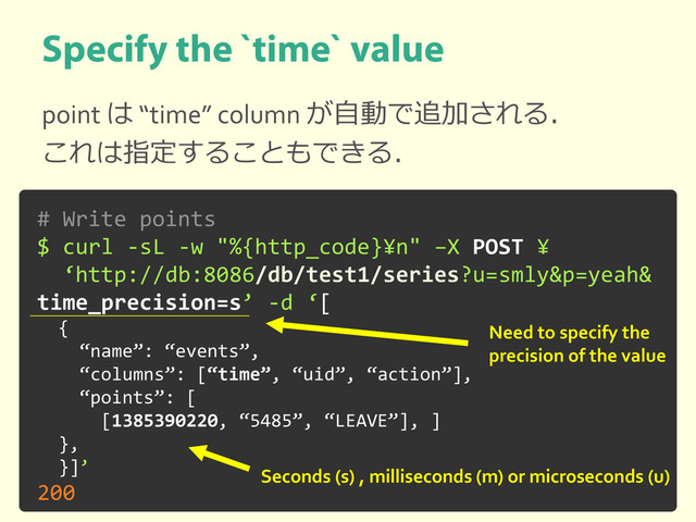 point は “time” column が自動で追加される．
これは指定することもできる．
# Write points
$ curl -sL -w "%{http_code}¥n" –X POST ¥
‘http://db:8086/db/test1/series?u=smly&p=yeah&
time_precision=s’ -d ‘[
{
“name”: “events”,
“columns”: [“time”, “uid”, “action”],
“points”: [
[1385390220, “5485”, “LEAVE”], ]
},
}]’
200
Need to specify the
precision of the value
Seconds (s) , milliseconds (m) or microseconds (u)
