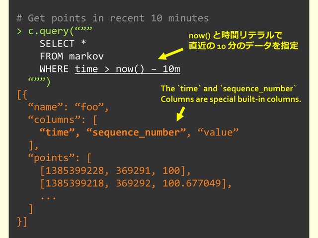 # Get points in recent 10 minutes
> c.query(“””
SELECT *
FROM markov
WHERE time > now() – 10m
“””)
[{
“name”: “foo”,
“columns”: [
“time”, “sequence_number”, “value”
],
“points”: [
[1385399228, 369291, 100],
[1385399218, 369292, 100.677049],
...
]
}]
now() と時間リテラルで
直近の 10 分のデータを指定
The `time` and `sequence_number`
Columns are special built-in columns.

