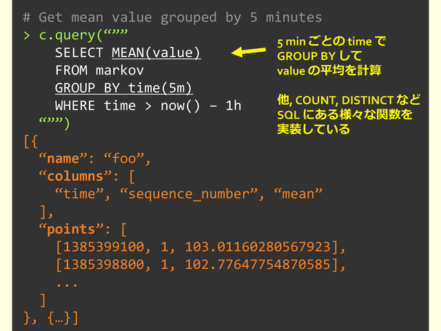 # Get mean value grouped by 5 minutes
> c.query(“””
SELECT MEAN(value)
FROM markov
GROUP BY time(5m)
WHERE time > now() – 1h
“””)
[{
“name”: “foo”,
“columns”: [
“time”, “sequence_number”, “mean”
],
“points”: [
[1385399100, 1, 103.01160280567923],
[1385398800, 1, 102.77647754870585],
...
]
}, {…}]
5 min ごとの time で
GROUP BY して
value の平均を計算
他, COUNT, DISTINCT など
SQL にある様々な関数を
実装している
