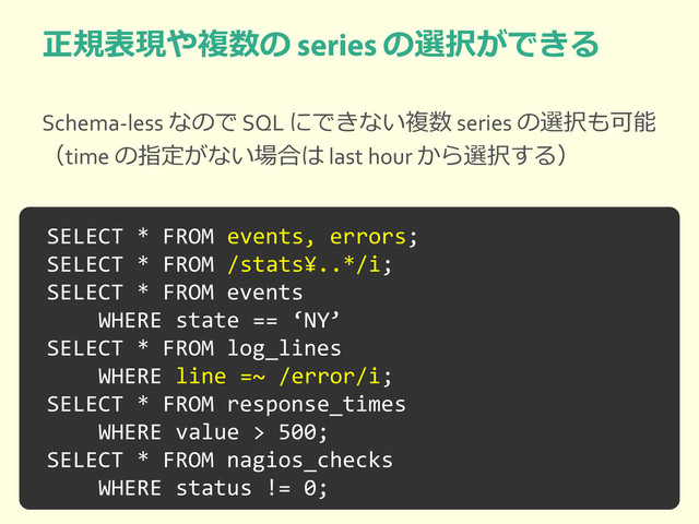 正規表現や複数の の選択ができる
Schema-less なので SQL にできない複数 series の選択も可能
（time の指定がない場合は last hour から選択する）
SELECT * FROM events, errors;
SELECT * FROM /stats¥..*/i;
SELECT * FROM events
WHERE state == ‘NY’
SELECT * FROM log_lines
WHERE line =~ /error/i;
SELECT * FROM response_times
WHERE value > 500;
SELECT * FROM nagios_checks
WHERE status != 0;
