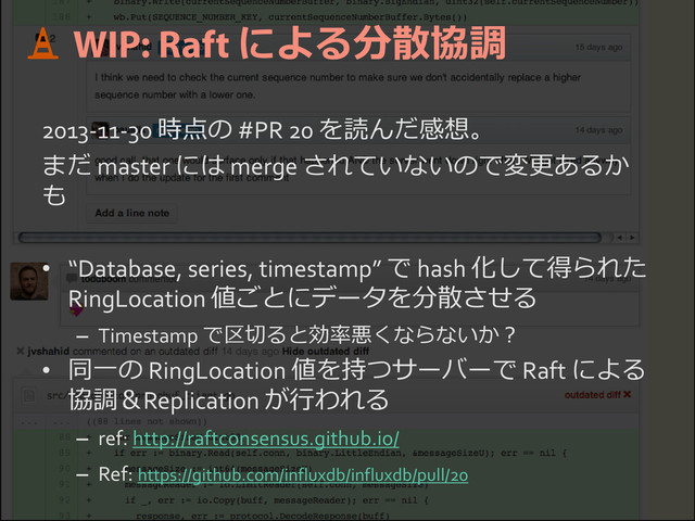 による分散協調
2013-11-30 時点の #PR 20 を読んだ感想。
まだ master には merge されていないので変更あるか
も
• “Database, series, timestamp” で hash 化して得られた
RingLocation 値ごとにデータを分散させる
– Timestamp で区切ると効率悪くならないか？
• 同一の RingLocation 値を持つサーバーで Raft による
協調＆Replication が行われる
– ref: http://raftconsensus.github.io/
– Ref: https://github.com/influxdb/influxdb/pull/20
