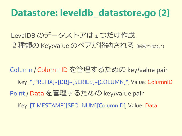 LevelDB のデータストアは 1 つだけ作成．
２種類の Key:value のペアが格納される（厳密ではない）
Column / Column ID を管理するための key/value pair
Key: “[PREFIX]~[DB]~[SERIES]~[COLUMN]”, Value: ColumnID
Point / Data を管理するための key/value pair
Key: [TIMESTAMP][SEQ_NUM][ColumnID], Value: Data

