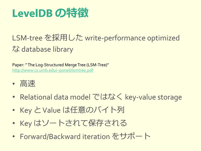 の特徴
LSM-tree を採用した write-performance optimized
な database library
• 高速
• Relational data model ではなく key-value storage
• Key と Value は任意のバイト列
• Key はソートされて保存される
• Forward/Backward iteration をサポート
Paper: ” The Log-Structured Merge Tree (LSM-Tree)”
http://www.cs.umb.edu/~poneil/lsmtree.pdf
