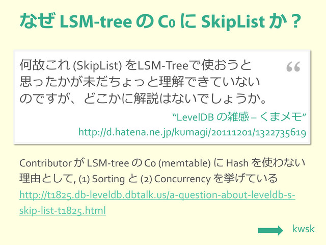 なぜ の に か？
何故これ (SkipList) をLSM-Treeで使おうと
思ったかが未だちょっと理解できていない
のですが、どこかに解説はないでしょうか。
“LevelDB の雑感 – くまメモ”
http://d.hatena.ne.jp/kumagi/20111201/1322735619
“
Contributor が LSM-tree の C0 (memtable) に Hash を使わない
理由として, (1) Sorting と (2) Concurrency を挙げている
http://t1825.db-leveldb.dbtalk.us/a-question-about-leveldb-s-
skip-list-t1825.html
kwsk
