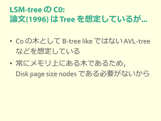 の
論文 は を想定しているが
• C0 の木として B-tree like ではない AVL-tree
などを想定している
• 常にメモリ上にある木であるため，
Disk page size nodes である必要がないから
