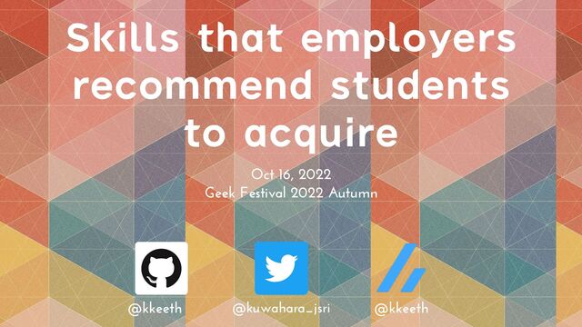 Skills that employers
recommend students
to acquire
Oct 16, 2022


Geek Festival 2022 Autumn
@kkeeth @kuwahara_jsri @kkeeth
