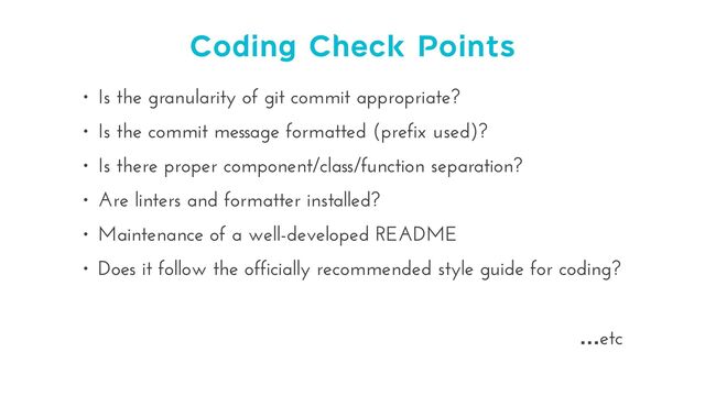 Coding Check Points
• Is the granularity of git commit appropriate?


• Is the commit message formatted (prefix used)?


• Is there proper component/class/function separation?


• Are linters and formatter installed?


• Maintenance of a well-developed README


• Does it follow the officially recommended style guide for coding?


…etc
