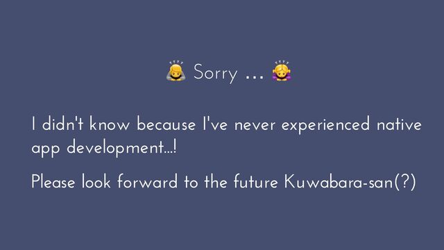 🙇 Sorry … 🙇


I didn't know because I've never experienced native
app development...!


Please look forward to the future Kuwabara-san(?)
