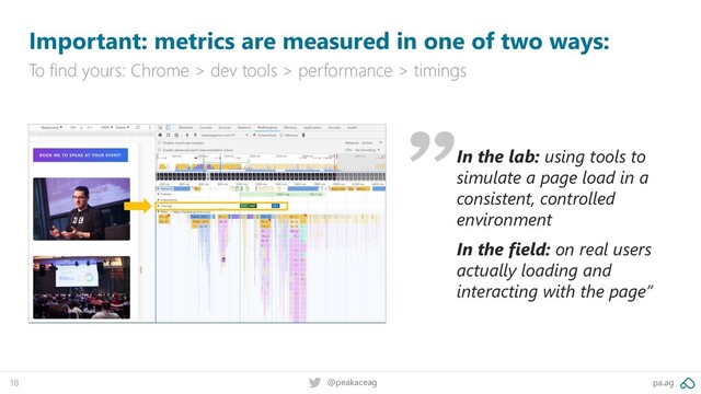 pa.ag
@peakaceag
18
Important: metrics are measured in one of two ways:
To find yours: Chrome > dev tools > performance > timings
In the lab: using tools to
simulate a page load in a
consistent, controlled
environment
In the field: on real users
actually loading and
interacting with the page”
