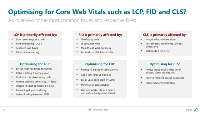 pa.ag
@peakaceag
23
Optimising for Core Web Vitals such as LCP, FID and CLS?
An overview of the most common issues and respective fixes:
LCP is primarily affected by:
▪ Slow server response time
▪ Render blocking JS/CSS
▪ Resource load times
▪ Client-side rendering
FID is primarily affected by:
▪ Third-party code
▪ JS execution time
▪ Main thread work/business
▪ Request count & transfer size
CLS is primarily affected by:
▪ Images without dimensions
▪ Ads, embeds and iframes without
dimensions
▪ Web fonts (FOIT/FOUT)
Optimizing for LCP:
▪ Server response times & routing
▪ CDNs, caching & compression
▪ Optimise critical rendering path
▪ Reduce blocking times (CSS, JS, fonts)
▪ Images (format, compression, etc.)
▪ Preloading & pre-rendering
▪ Instant loading based on PRPL
Optimising for FID:
▪ Reduce JS execution (defer/async)
▪ Code-split large JS bundles
▪ Break up JS long tasks (>50ms)
▪ Minimise unused polyfills
▪ Use web workers to run JS on a
non-critical background thread
Optimising for CLS:
▪ Always include size attributes on
images, video, iframes, etc.
▪ Reserve required spaces in advance
▪ Reduce dynamic injections
