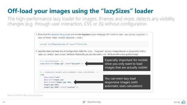 pa.ag
@peakaceag
44
Off-load your images using the “lazySizes” loader
The high-performance lazy loader for images, iFrames and more, detects any visibility
changes (e.g. through user interaction, CSS or JS) without configuration.
More on GitHub: https://pa.ag/2VOywil
Especially important for mobile
since you only want to load
images that are actually visible!
You can even lazy load
responsive images (with
automatic sizes calculation)
