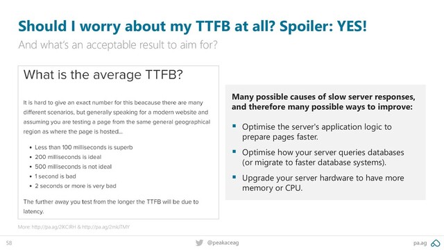 pa.ag
@peakaceag
58
Should I worry about my TTFB at all? Spoiler: YES!
And what‘s an acceptable result to aim for?
More: http://pa.ag/2lKCIRH & http://pa.ag/2mkJTMY
Many possible causes of slow server responses,
and therefore many possible ways to improve:
▪ Optimise the server's application logic to
prepare pages faster.
▪ Optimise how your server queries databases
(or migrate to faster database systems).
▪ Upgrade your server hardware to have more
memory or CPU.

