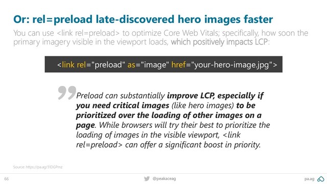 pa.ag
@peakaceag
66
Or: rel=preload late-discovered hero images faster
You can use  to optimize Core Web Vitals; specifically, how soon the
primary imagery visible in the viewport loads, which positively impacts LCP:
Source: https://pa.ag/31DGPmz

Preload can substantially improve LCP, especially if
you need critical images (like hero images) to be
prioritized over the loading of other images on a
page. While browsers will try their best to prioritize the
loading of images in the visible viewport,  can offer a significant boost in priority.
