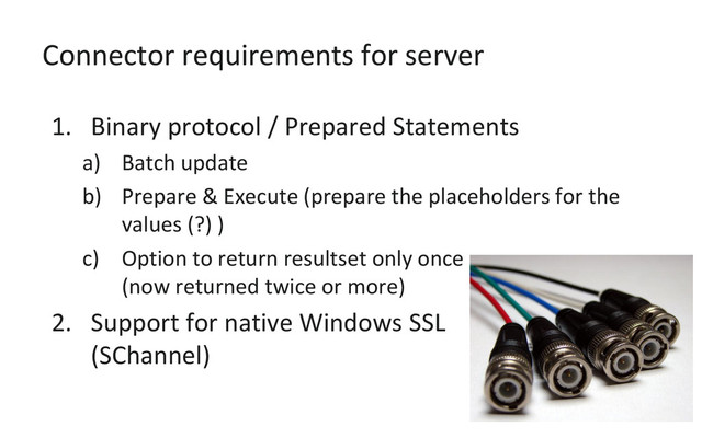 Connector requirements for server
1. Binary protocol / Prepared Statements
a) Batch update
b) Prepare & Execute (prepare the placeholders for the
values (?) )
c) Option to return resultset only once
(now returned twice or more)
2. Support for native Windows SSL
(SChannel)
