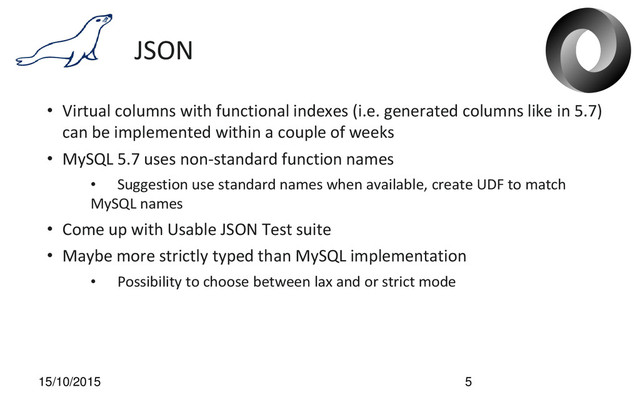 JSON
• Virtual columns with functional indexes (i.e. generated columns like in 5.7)
can be implemented within a couple of weeks
• MySQL 5.7 uses non-standard function names
• Suggestion use standard names when available, create UDF to match
MySQL names
• Come up with Usable JSON Test suite
• Maybe more strictly typed than MySQL implementation
• Possibility to choose between lax and or strict mode
15/10/2015 5
