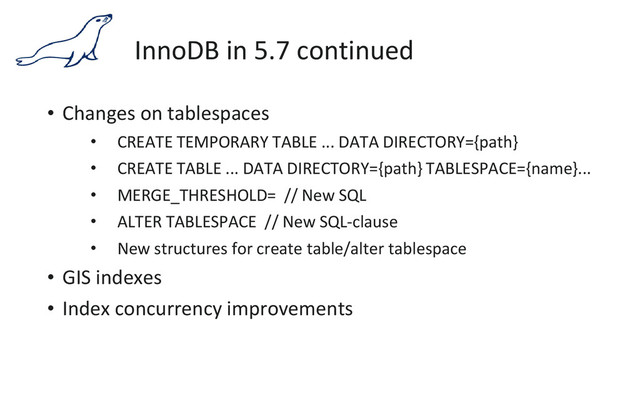 InnoDB in 5.7 continued
• Changes on tablespaces
• CREATE TEMPORARY TABLE ... DATA DIRECTORY={path}
• CREATE TABLE ... DATA DIRECTORY={path} TABLESPACE={name}...
• MERGE_THRESHOLD= // New SQL
• ALTER TABLESPACE // New SQL-clause
• New structures for create table/alter tablespace
• GIS indexes
• Index concurrency improvements
