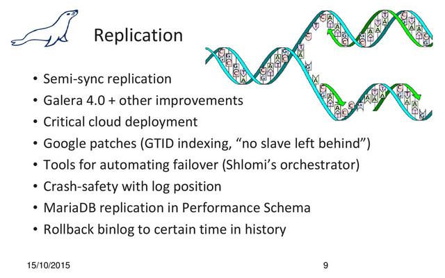Replication
• Semi-sync replication
• Galera 4.0 + other improvements
• Critical cloud deployment
• Google patches (GTID indexing, “no slave left behind”)
• Tools for automating failover (Shlomi’s orchestrator)
• Crash-safety with log position
• MariaDB replication in Performance Schema
• Rollback binlog to certain time in history
15/10/2015 9
