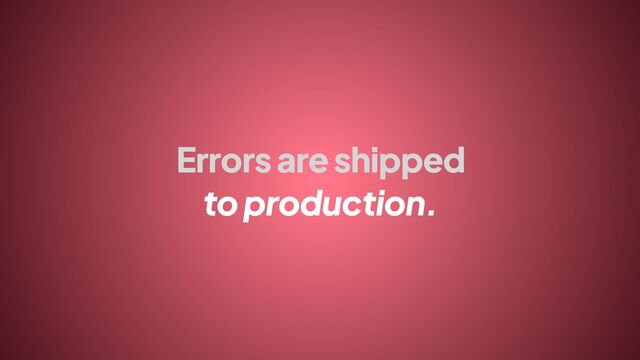 Errors are shipped
to production.
