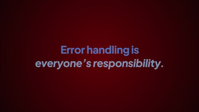 Error handling is
everyone’s responsibility.
