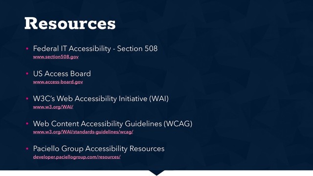 Resources
• Federal IT Accessibility - Section 508 
www.section508.gov
• US Access Board 
www.access-board.gov
• W3C’s Web Accessibility Initiative (WAI) 
www.w3.org/WAI/
• Web Content Accessibility Guidelines (WCAG) 
www.w3.org/WAI/standards-guidelines/wcag/
• Paciello Group Accessibility Resources 
developer.paciellogroup.com/resources/
