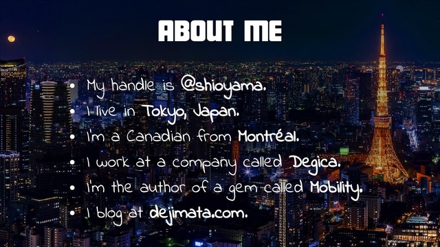 About Me
●
My handle is @shioyama.
●
I live in Tokyo, Japan.
●
I’m a Canadian from Montréal.
●
I work at a company called Degica.
●
I’m the author of a gem called Mobility.
●
I blog at dejimata.com.

