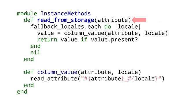 module InstanceMethods
def read_from_storage(attribute)
fallback_locales.each do |locale|
value = column_value(attribute, locale)
return value if value.present?
end
nil
end
def column_value(attribute, locale)
read_attribute("#{attribute}_#{locale}")
end
end
