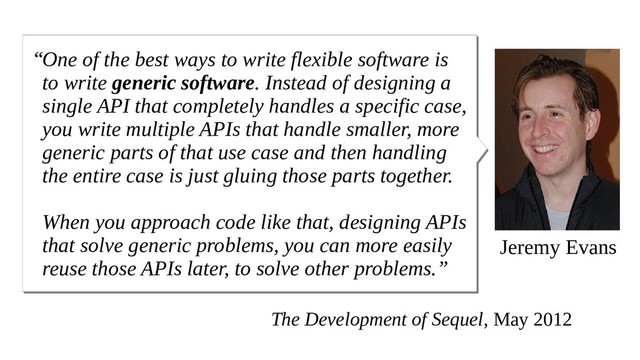 Jeremy Evans
One of the best ways to write flexible software is
to write generic software. Instead of designing a
single API that completely handles a specific case,
you write multiple APIs that handle smaller, more
generic parts of that use case and then handling
the entire case is just gluing those parts together.
When you approach code like that, designing APIs
that solve generic problems, you can more easily
reuse those APIs later, to solve other problems.”
“
The Development of Sequel, May 2012
“

