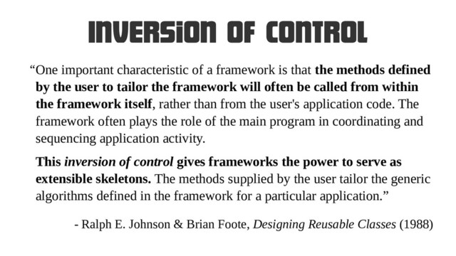 Inversion of control
One important characteristic of a framework is that the methods defined
by the user to tailor the framework will often be called from within
the framework itself, rather than from the user's application code. The
framework often plays the role of the main program in coordinating and
sequencing application activity.
This inversion of control gives frameworks the power to serve as
extensible skeletons. The methods supplied by the user tailor the generic
algorithms defined in the framework for a particular application.”
“
- Ralph E. Johnson & Brian Foote, Designing Reusable Classes (1988)
