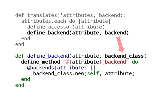 def translates(*attributes, backend:)
attributes.each do |attribute|
define_accessor(attribute)
define_backend(attribute, backend)
end
end
def define_backend(attribute, backend_class)
define_method "#{attribute}_backend" do
@backends[attribute] ||=
backend_class.new(self, attribute)
end
end
