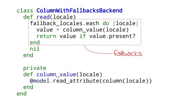 class ColumnWithFallbacksBackend
def read(locale)
fallback_locales.each do |locale|
value = column_value(locale)
return value if value.present?
end
nil
end
private
def column_value(locale)
@model.read_attribute(column(locale))
end
end
fallbacks
