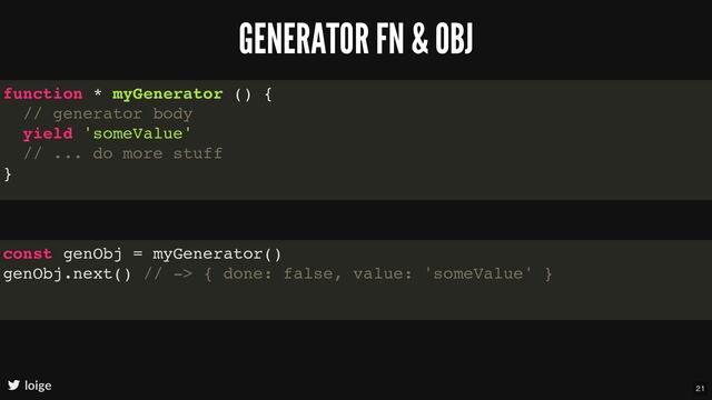 GENERATOR FN & OBJ
loige
function * myGenerator () {
// generator body
yield 'someValue'
// ... do more stuff
}
const genObj = myGenerator()
genObj.next() // -> { done: false, value: 'someValue' }
21
