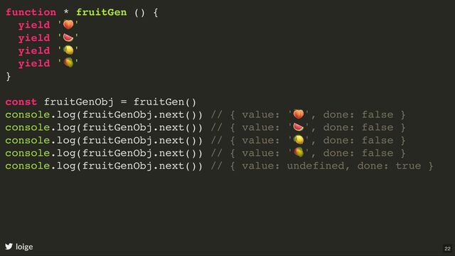 function * fruitGen () {
yield '
🍑
'
yield '
🍉
'
yield '
🍋
'
yield '
🥭
'
}
const fruitGenObj = fruitGen()
console.log(fruitGenObj.next()) // { value: '
🍑
', done: false }
console.log(fruitGenObj.next()) // { value: '
🍉
', done: false }
console.log(fruitGenObj.next()) // { value: '
🍋
', done: false }
console.log(fruitGenObj.next()) // { value: '
🥭
', done: false }
console.log(fruitGenObj.next()) // { value: undefined, done: true }
loige 22
