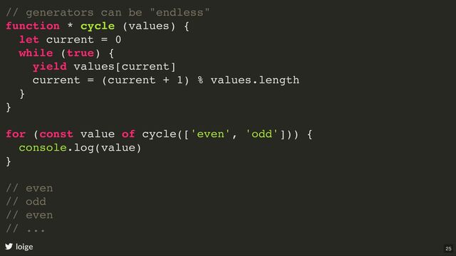 // generators can be "endless"
function * cycle (values) {
let current = 0
while (true) {
yield values[current]
current = (current + 1) % values.length
}
}
for (const value of cycle(['even', 'odd'])) {
console.log(value)
}
// even
// odd
// even
// ...
loige 25
