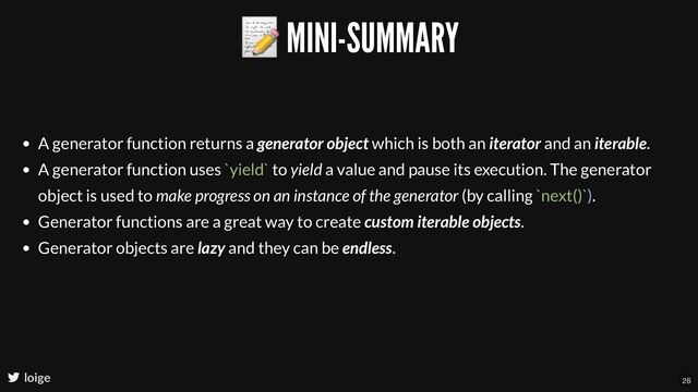 📝 MINI-SUMMARY
loige
A generator function returns a generator object which is both an iterator and an iterable.
A generator function uses `yield` to yield a value and pause its execution. The generator
object is used to make progress on an instance of the generator (by calling `next()`).
Generator functions are a great way to create custom iterable objects.
Generator objects are lazy and they can be endless.
26
