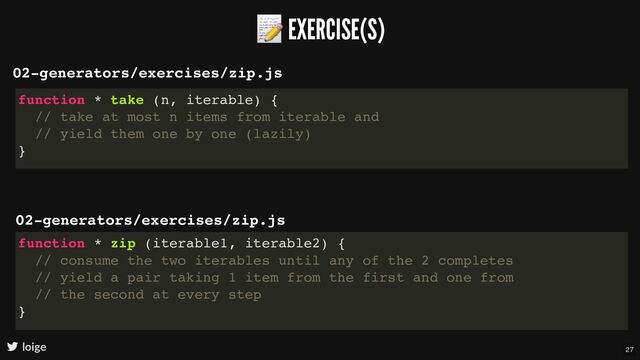 📝 EXERCISE(S)
loige
02-generators/exercises/zip.js
function * take (n, iterable) {
// take at most n items from iterable and
// yield them one by one (lazily)
}
02-generators/exercises/zip.js
function * zip (iterable1, iterable2) {
// consume the two iterables until any of the 2 completes
// yield a pair taking 1 item from the first and one from
// the second at every step
}
27
