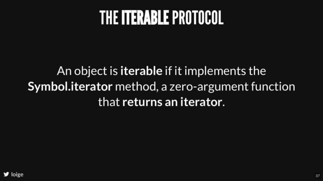 THE ITERABLE PROTOCOL
An object is iterable if it implements the
Symbol.iterator method, a zero-argument function
that returns an iterator.
loige 37
