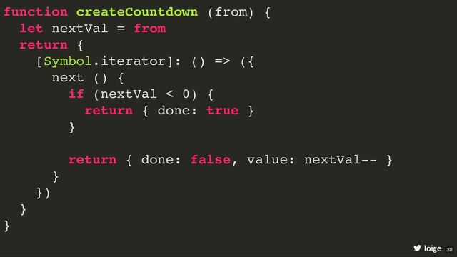 function createCountdown (from) {
let nextVal = from
return {
[Symbol.iterator]: () => ({
next () {
if (nextVal < 0) {
return { done: true }
}
return { done: false, value: nextVal-- }
}
})
}
}
loige 38
