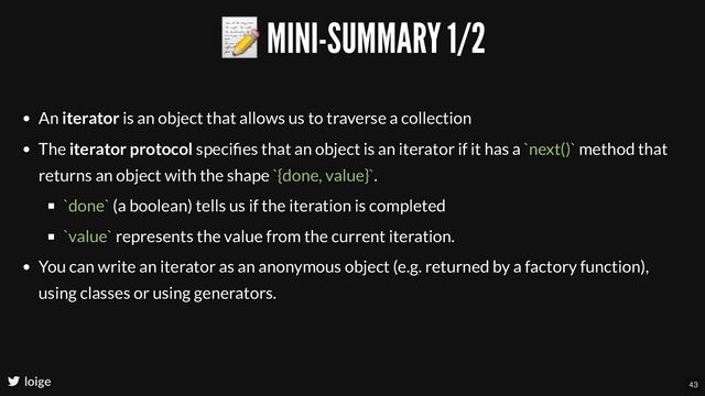 📝 MINI-SUMMARY 1/2
loige
An iterator is an object that allows us to traverse a collection
The iterator protocol speciﬁes that an object is an iterator if it has a `next()` method that
returns an object with the shape `{done, value}`.
`done` (a boolean) tells us if the iteration is completed
`value` represents the value from the current iteration.
You can write an iterator as an anonymous object (e.g. returned by a factory function),
using classes or using generators.
43
