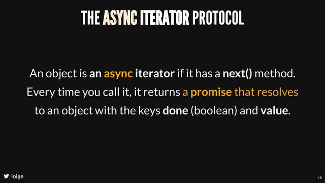 THE ASYNC ITERATOR PROTOCOL
An object is an async iterator if it has a next() method.
Every time you call it, it returns a promise that resolves
to an object with the keys done (boolean) and value.
loige 48
