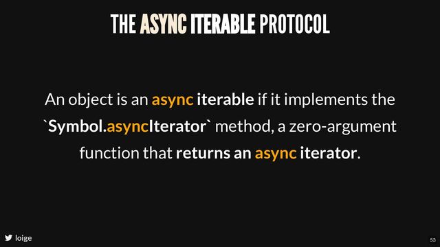 THE ASYNC ITERABLE PROTOCOL
An object is an async iterable if it implements the
`Symbol.asyncIterator` method, a zero-argument
function that returns an async iterator.
loige 53

