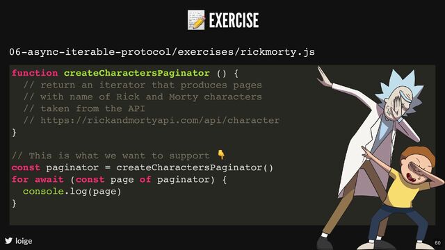 📝 EXERCISE
loige
06-async-iterable-protocol/exercises/rickmorty.js
function createCharactersPaginator () {
// return an iterator that produces pages
// with name of Rick and Morty characters
// taken from the API
// https://rickandmortyapi.com/api/character
}
// This is what we want to support
👇
const paginator = createCharactersPaginator()
for await (const page of paginator) {
console.log(page)
}
60
