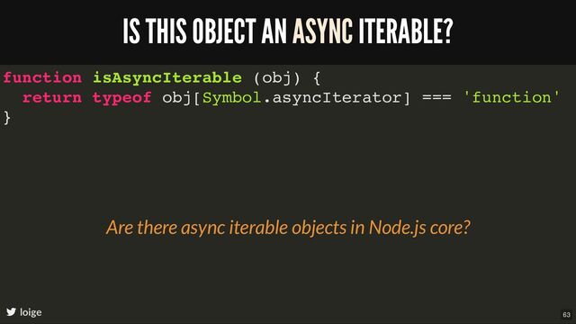function isAsyncIterable (obj) {
return typeof obj[Symbol.asyncIterator] === 'function'
}
IS THIS OBJECT AN ASYNC ITERABLE?
loige
Are there async iterable objects in Node.js core?
63
