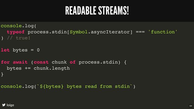 console.log(
typeof process.stdin[Symbol.asyncIterator] === 'function'
) // true!
let bytes = 0
for await (const chunk of process.stdin) {
bytes += chunk.length
}
console.log(`${bytes} bytes read from stdin`)
READABLE STREAMS!
loige 64
