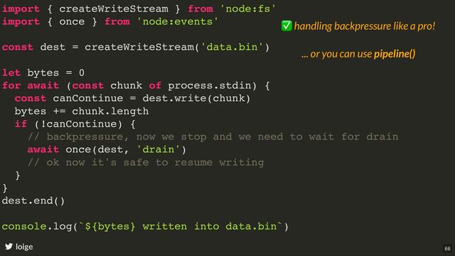 import { createWriteStream } from 'node:fs'
import { once } from 'node:events'
const dest = createWriteStream('data.bin')
let bytes = 0
for await (const chunk of process.stdin) {
const canContinue = dest.write(chunk)
bytes += chunk.length
if (!canContinue) {
// backpressure, now we stop and we need to wait for drain
await once(dest, 'drain')
// ok now it's safe to resume writing
}
}
dest.end()
console.log(`${bytes} written into data.bin`)
loige
✅ handling backpressure like a pro!
... or you can use pipeline()
66
