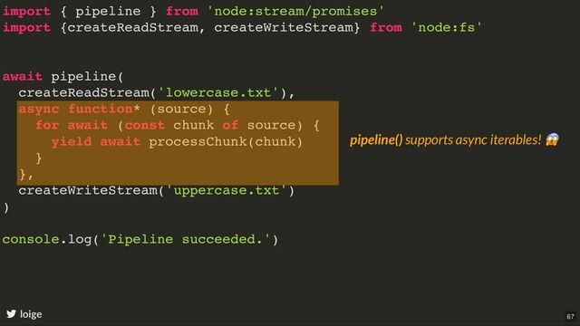 import { pipeline } from 'node:stream/promises'
import {createReadStream, createWriteStream} from 'node:fs'
await pipeline(
createReadStream('lowercase.txt'),
async function* (source) {
for await (const chunk of source) {
yield await processChunk(chunk)
}
},
createWriteStream('uppercase.txt')
)
console.log('Pipeline succeeded.')
loige
pipeline() supports async iterables!
😱
67
