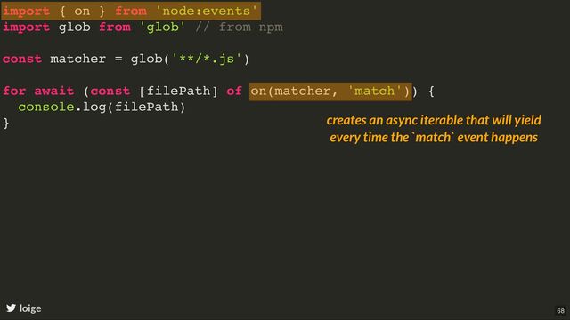 import { on } from 'node:events'
import glob from 'glob' // from npm
const matcher = glob('**/*.js')
for await (const [filePath] of on(matcher, 'match')) {
console.log(filePath)
}
loige
creates an async iterable that will yield
every time the `match` event happens
68
