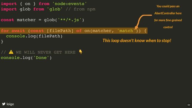 import { on } from 'node:events'
import glob from 'glob' // from npm
const matcher = glob('**/*.js')
for await (const [filePath] of on(matcher, 'match')) {
console.log(filePath)
}
//
⚠
WE WILL NEVER GET HERE
👇
console.log('Done')
loige
This loop doesn't know when to stop!
You could pass an
AbortController here
for more ﬁne-grained
control
69
