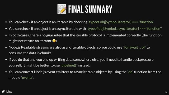 📝 FINAL SUMMARY
loige
You can check if an object is an iterable by checking `typeof obj[Symbol.iterator] === 'function'`
You can check if an object is an async iterable with `typeof obj[Symbol.asyncIterator] === 'function'`
In both cases, there's no guarantee that the iterable protocol is implemented correctly (the function
might not return an iterator
😥)
Node.js Readable streams are also async iterable objects, so you could use `for await ... of` to
consume the data in chunks
If you do that and you end up writing data somewhere else, you'll need to handle backpressure
yourself. It might be better to use `pipeline()` instead.
You can convert Node.js event emitters to async iterable objects by using the `on` function from the
module `events`.
70
