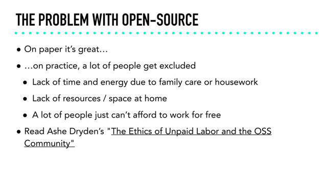THE PROBLEM WITH OPEN-SOURCE
• On paper it’s great…
• …on practice, a lot of people get excluded
• Lack of time and energy due to family care or housework
• Lack of resources / space at home
• A lot of people just can’t afford to work for free
• Read Ashe Dryden’s "The Ethics of Unpaid Labor and the OSS
Community"
