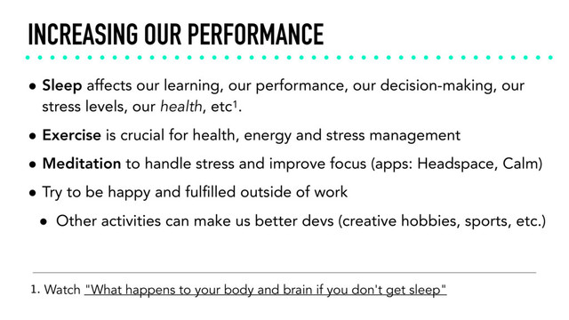 INCREASING OUR PERFORMANCE
• Sleep affects our learning, our performance, our decision-making, our
stress levels, our health, etc1.
• Exercise is crucial for health, energy and stress management
• Meditation to handle stress and improve focus (apps: Headspace, Calm)
• Try to be happy and fulﬁlled outside of work
• Other activities can make us better devs (creative hobbies, sports, etc.)
1. Watch "What happens to your body and brain if you don't get sleep"
